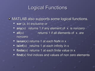 Logical Functions
Logical Functions
MATLAB also supports some logical functions.
MATLAB also supports some logical functions.

xor
xor (a, b) exclusive or
(a, b) exclusive or

any
any(x) returns 1 if any element of x is nonzero
(x) returns 1 if any element of x is nonzero

all
all(x)
(x) returns 1 if all elements of x are
returns 1 if all elements of x are
nonzero
nonzero

isnan
isnan(x) returns 1 at each NaN in x
(x) returns 1 at each NaN in x

isinf
isinf(x) returns 1 at each infinity in x
(x) returns 1 at each infinity in x

finite
finite(x) returns 1 at each finite value in x
(x) returns 1 at each finite value in x

find
find(x)
(x) find indices and values of non zero elements
find indices and values of non zero elements
 