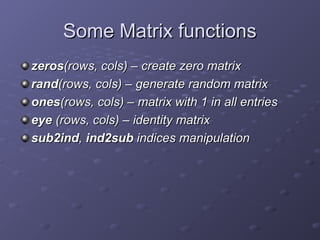 Some Matrix functions
Some Matrix functions
zeros
zeros(rows, cols) – create zero matrix
(rows, cols) – create zero matrix
rand
rand(rows, cols) – generate random matrix
(rows, cols) – generate random matrix
ones
ones(rows, cols) – matrix with 1 in all entries
(rows, cols) – matrix with 1 in all entries
eye
eye (rows, cols) – identity matrix
(rows, cols) – identity matrix
sub2ind
sub2ind,
, ind2sub
ind2sub indices manipulation
indices manipulation
 