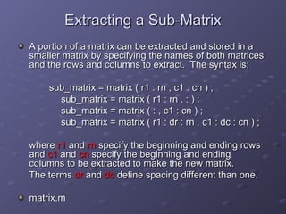 Extracting a Sub-Matrix
Extracting a Sub-Matrix
A portion of a matrix can be extracted and stored in a
A portion of a matrix can be extracted and stored in a
smaller matrix by specifying the names of both matrices
smaller matrix by specifying the names of both matrices
and the rows and columns to extract. The syntax is:
and the rows and columns to extract. The syntax is:
sub_matrix = matrix ( r1 : rn , c1 : cn ) ;
sub_matrix = matrix ( r1 : rn , c1 : cn ) ;
sub_matrix = matrix ( r1 : rn , : ) ;
sub_matrix = matrix ( r1 : rn , : ) ;
sub_matrix = matrix ( : , c1 : cn ) ;
sub_matrix = matrix ( : , c1 : cn ) ;
sub_matrix = matrix ( r1 : dr : rn , c1 : dc : cn ) ;
sub_matrix = matrix ( r1 : dr : rn , c1 : dc : cn ) ;
where
where r1
r1 and
and rn
rn specify the beginning and ending rows
specify the beginning and ending rows
and
and c1
c1 and
and cn
cn specify the beginning and ending
specify the beginning and ending
columns to be extracted to make the new matrix.
columns to be extracted to make the new matrix.
The terms
The terms dr
dr and
and dc
dc define spacing different than one.
define spacing different than one.
matrix.m
matrix.m
 