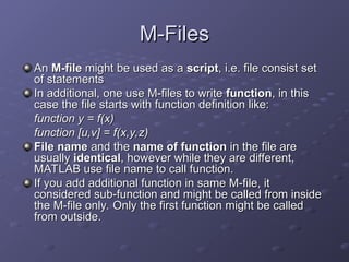 M-Files
M-Files
An
An M-file
M-file might be used as a
might be used as a script
script, i.e. file consist set
, i.e. file consist set
of statements
of statements
In additional, one use M-files to write
In additional, one use M-files to write function
function, in this
, in this
case the file starts with function definition like:
case the file starts with function definition like:
function y = f(x)
function y = f(x)
function [u,v] = f(x,y,z)
function [u,v] = f(x,y,z)
File name
File name and the
and the name of function
name of function in the file are
in the file are
usually
usually identical
identical, however while they are different,
, however while they are different,
MATLAB use file name to call function.
MATLAB use file name to call function.
If you add additional function in same M-file, it
If you add additional function in same M-file, it
considered sub-function and might be called from inside
considered sub-function and might be called from inside
the M-file only. Only the first function might be called
the M-file only. Only the first function might be called
from outside.
from outside.
 