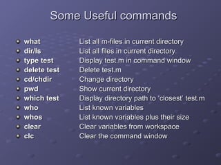 Some Useful commands
Some Useful commands
what
what List all m-files in current directory
List all m-files in current directory
dir/ls
dir/ls List all files in current directory
List all files in current directory
type test
type test Display test.m in command window
Display test.m in command window
delete test
delete test Delete test.m
Delete test.m
cd/chdir
cd/chdir Change directory
Change directory
pwd
pwd Show current directory
Show current directory
which test
which test Display directory path to
Display directory path to ‘
‘closest
closest’
’ test.m
test.m
who
who List known variables
List known variables
whos
whos List known variables plus their size
List known variables plus their size
clear
clear Clear variables from workspace
Clear variables from workspace
clc
clc Clear the command window
Clear the command window
 