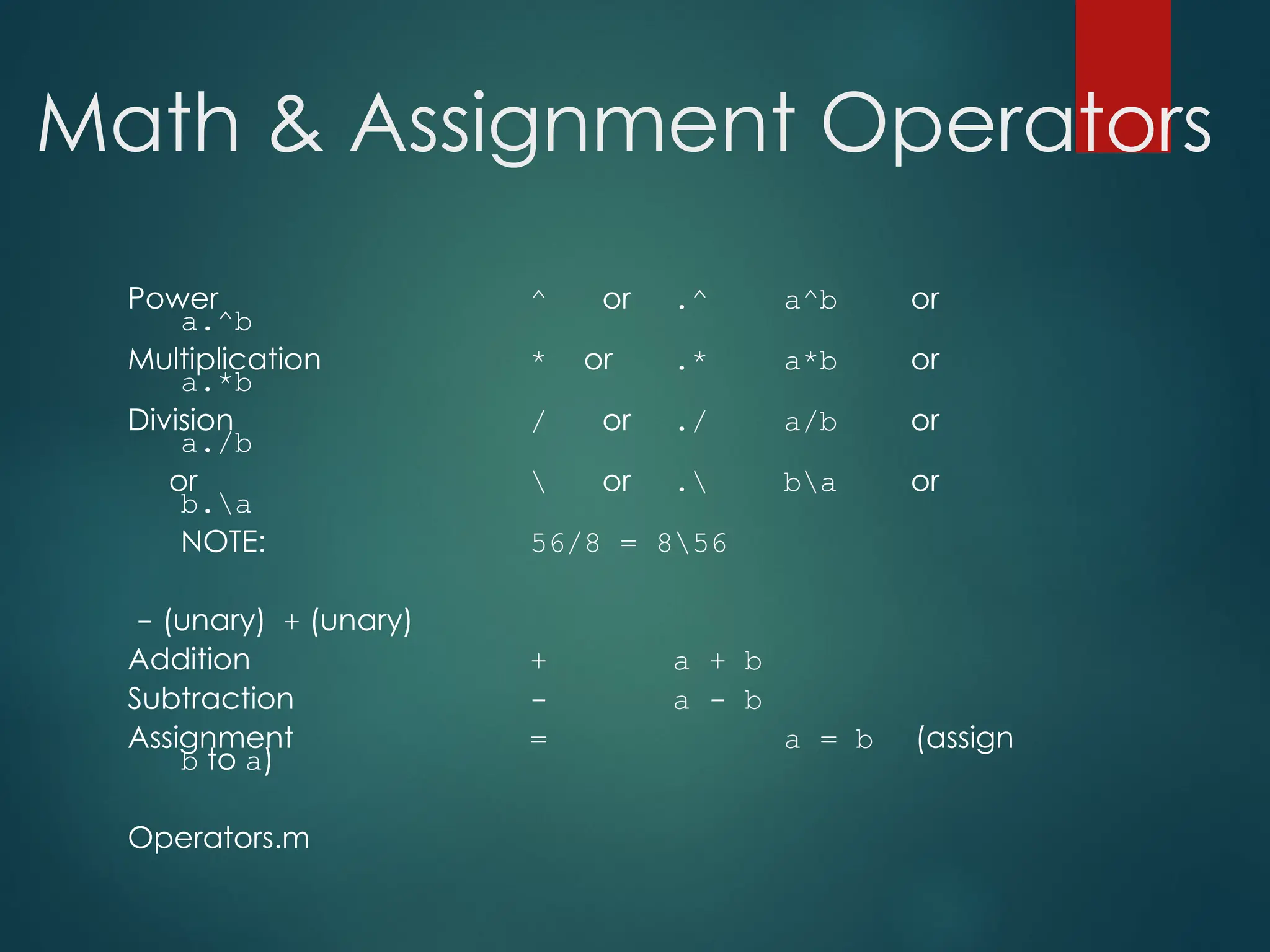 Math & Assignment Operators
Power ^ or .^ a^b or
a.^b
Multiplication * or .* a*b or
a.*b
Division / or ./ a/b or
a./b
or  or . ba or
b.a
NOTE: 56/8 = 856
- (unary) + (unary)
Addition + a + b
Subtraction - a - b
Assignment = a = b (assign
b to a)
Operators.m
 