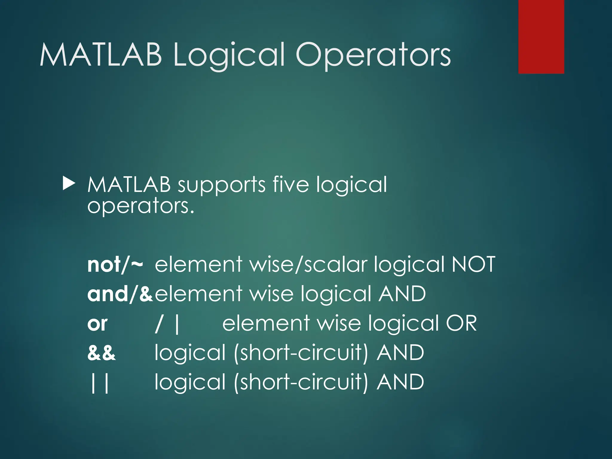 MATLAB Logical Operators
 MATLAB supports five logical
operators.
not/~ element wise/scalar logical NOT
and/&element wise logical AND
or / | element wise logical OR
&& logical (short-circuit) AND
|| logical (short-circuit) AND
 