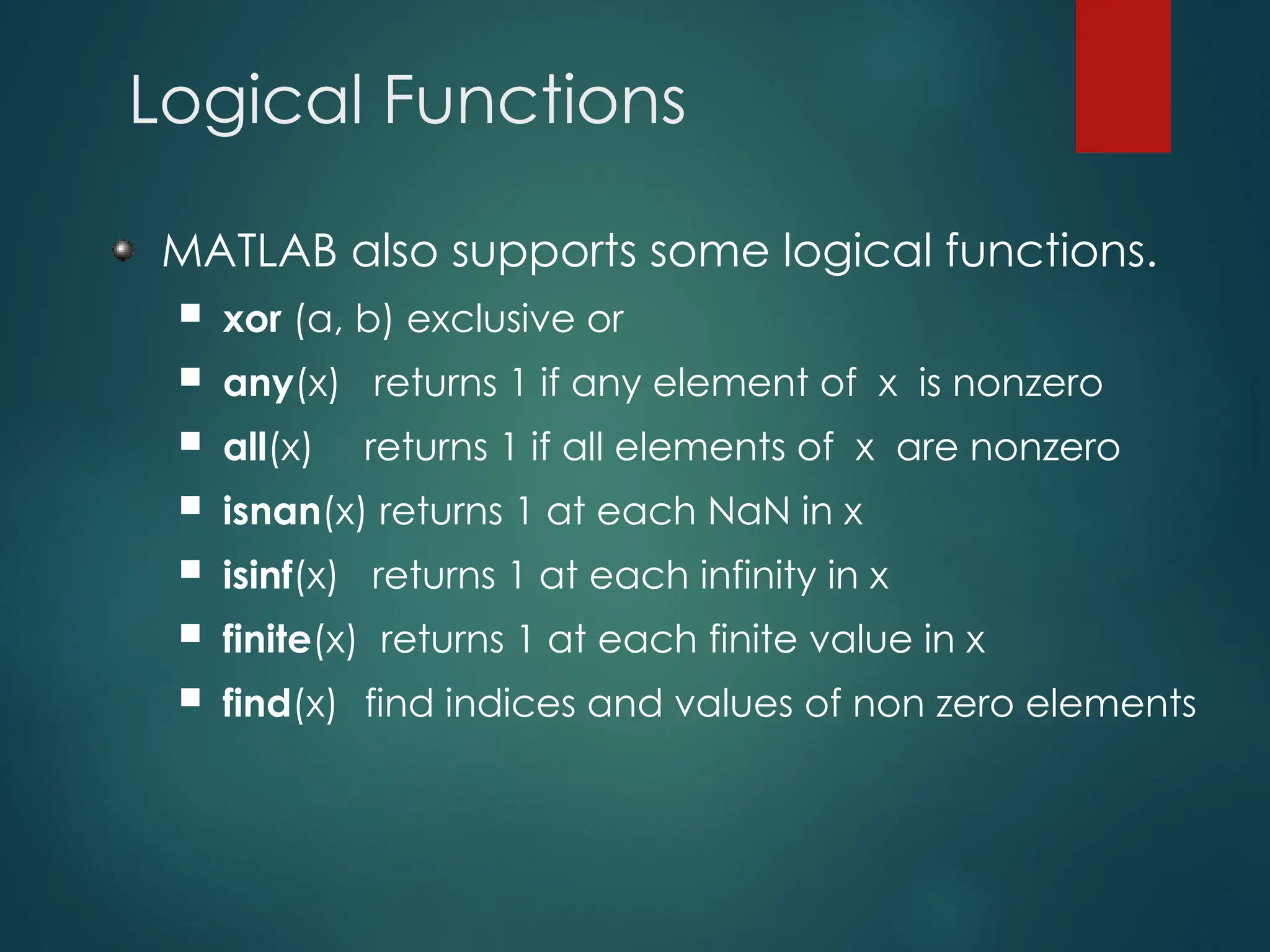 Logical Functions
MATLAB also supports some logical functions.
 xor (a, b) exclusive or
 any(x) returns 1 if any element of x is nonzero
 all(x) returns 1 if all elements of x are nonzero
 isnan(x) returns 1 at each NaN in x
 isinf(x) returns 1 at each infinity in x
 finite(x) returns 1 at each finite value in x
 find(x) find indices and values of non zero elements
 