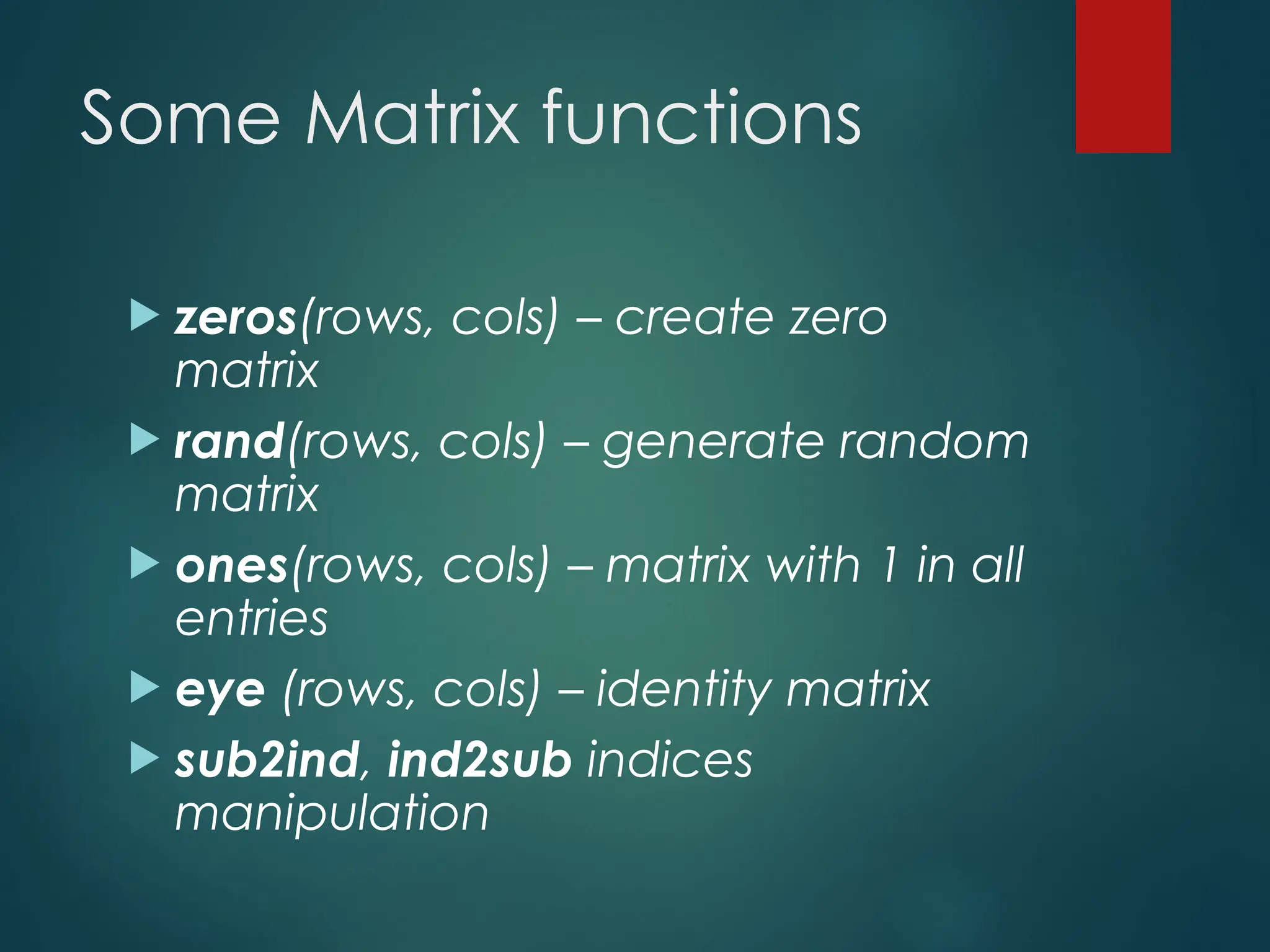 Some Matrix functions
 zeros(rows, cols) – create zero
matrix
 rand(rows, cols) – generate random
matrix
 ones(rows, cols) – matrix with 1 in all
entries
 eye (rows, cols) – identity matrix
 sub2ind, ind2sub indices
manipulation
 