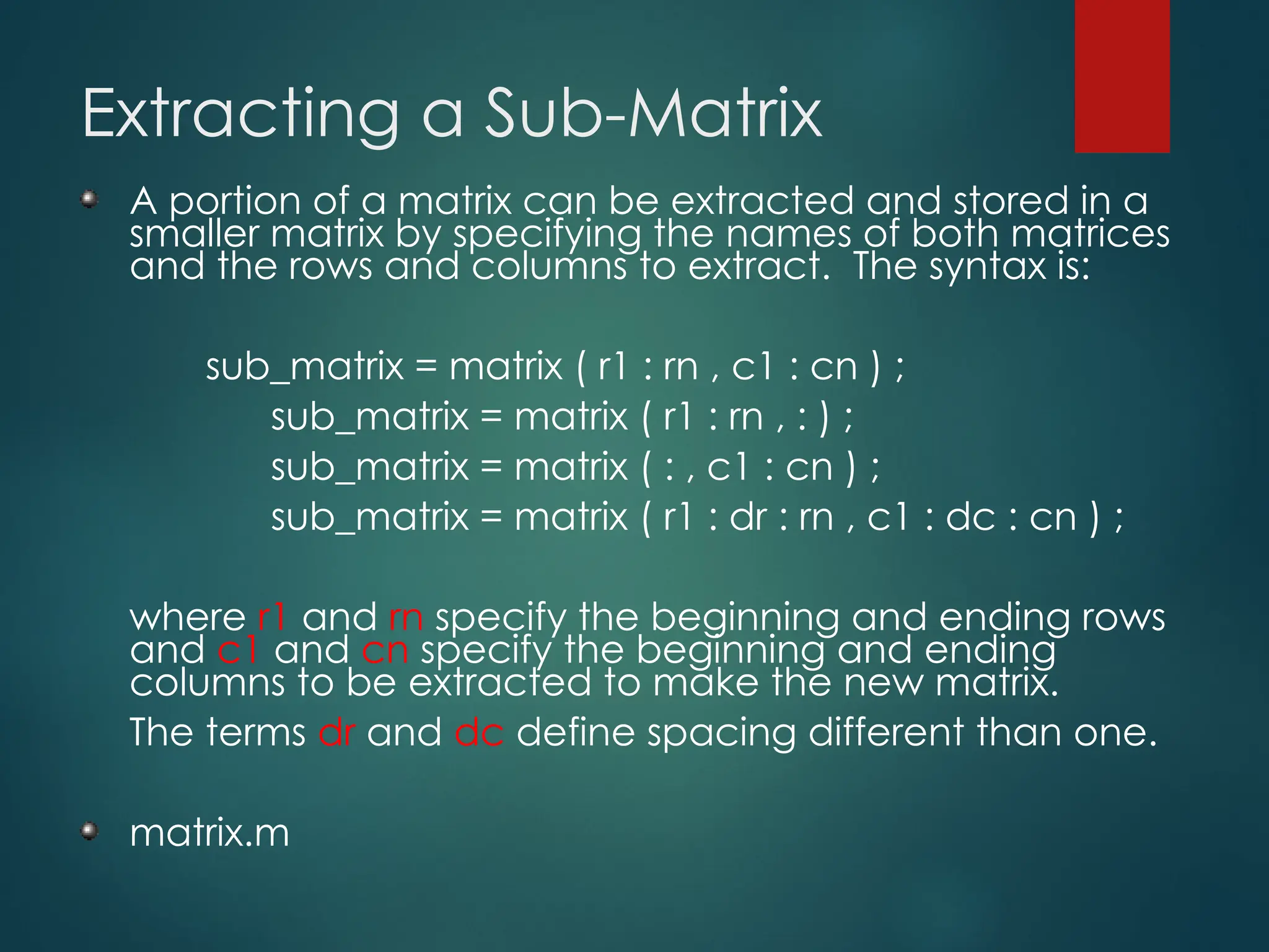 Extracting a Sub-Matrix
A portion of a matrix can be extracted and stored in a
smaller matrix by specifying the names of both matrices
and the rows and columns to extract. The syntax is:
sub_matrix = matrix ( r1 : rn , c1 : cn ) ;
sub_matrix = matrix ( r1 : rn , : ) ;
sub_matrix = matrix ( : , c1 : cn ) ;
sub_matrix = matrix ( r1 : dr : rn , c1 : dc : cn ) ;
where r1 and rn specify the beginning and ending rows
and c1 and cn specify the beginning and ending
columns to be extracted to make the new matrix.
The terms dr and dc define spacing different than one.
matrix.m
 