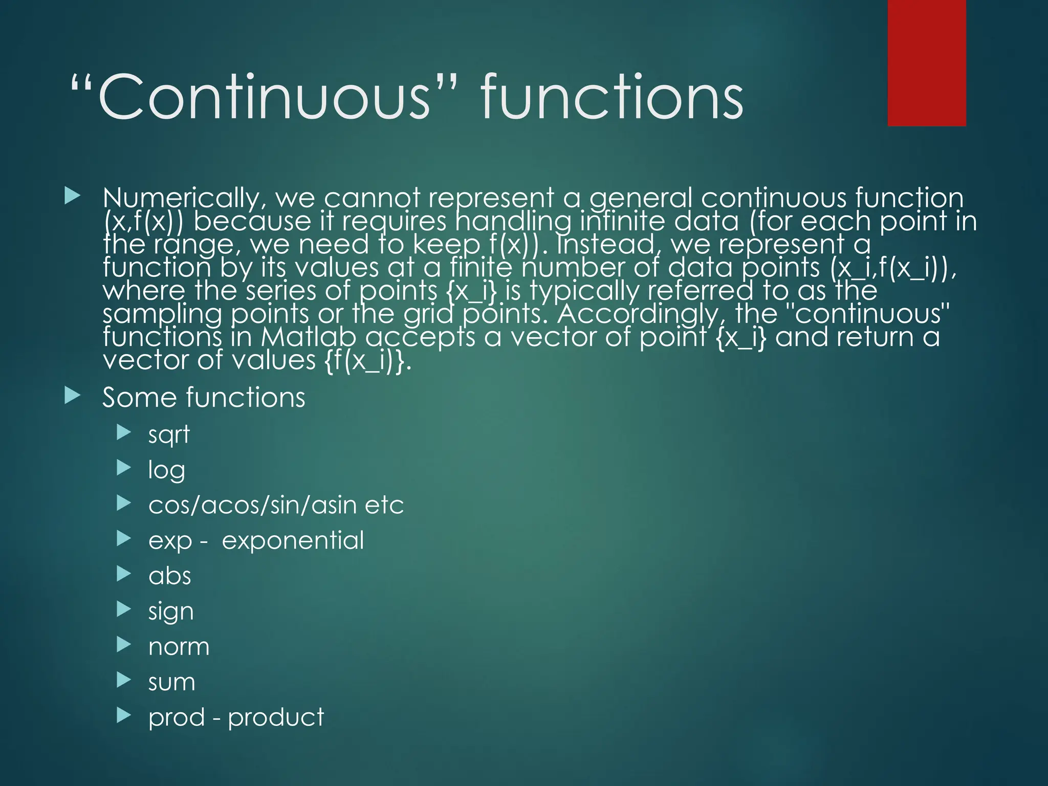 “Continuous” functions
 Numerically, we cannot represent a general continuous function
(x,f(x)) because it requires handling infinite data (for each point in
the range, we need to keep f(x)). Instead, we represent a
function by its values at a finite number of data points (x_i,f(x_i)),
where the series of points {x_i} is typically referred to as the
sampling points or the grid points. Accordingly, the "continuous"
functions in Matlab accepts a vector of point {x_i} and return a
vector of values {f(x_i)}.
 Some functions
 sqrt
 log
 cos/acos/sin/asin etc
 exp - exponential
 abs
 sign
 norm
 sum
 prod - product
 