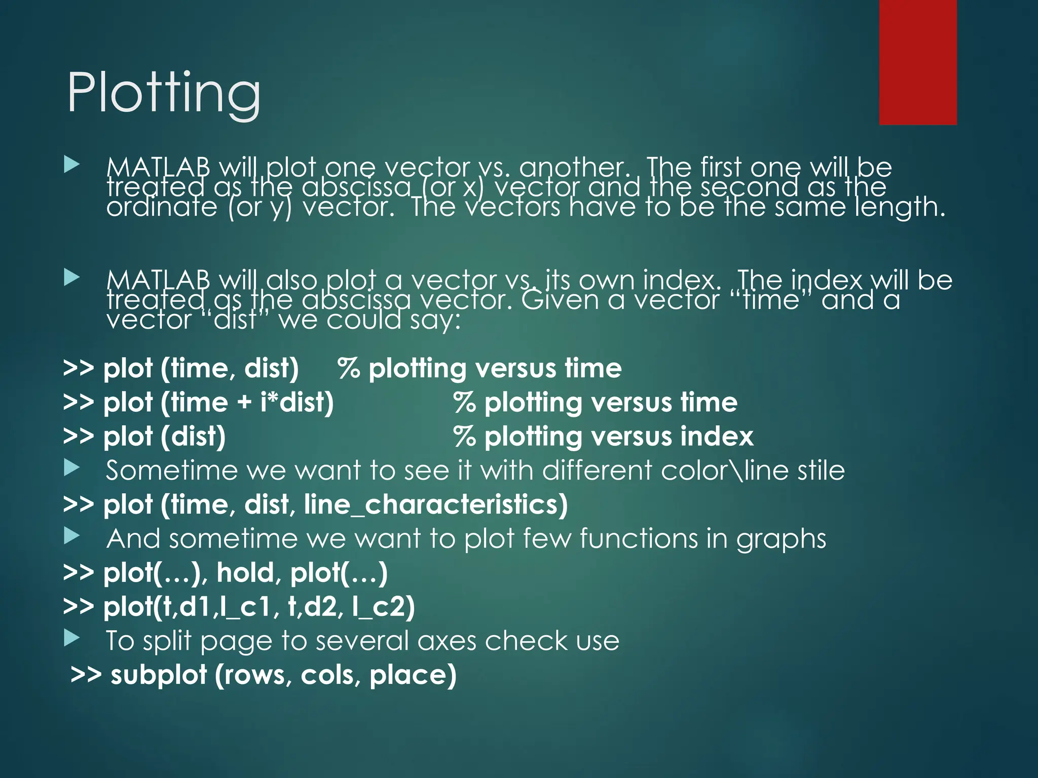 Plotting
 MATLAB will plot one vector vs. another. The first one will be
treated as the abscissa (or x) vector and the second as the
ordinate (or y) vector. The vectors have to be the same length.
 MATLAB will also plot a vector vs. its own index. The index will be
treated as the abscissa vector. Given a vector “time” and a
vector “dist” we could say:
>> plot (time, dist) % plotting versus time
>> plot (time + i*dist) % plotting versus time
>> plot (dist) % plotting versus index
 Sometime we want to see it with different colorline stile
>> plot (time, dist, line_characteristics)
 And sometime we want to plot few functions in graphs
>> plot(…), hold, plot(…)
>> plot(t,d1,l_c1, t,d2, l_c2)
 To split page to several axes check use
>> subplot (rows, cols, place)
 