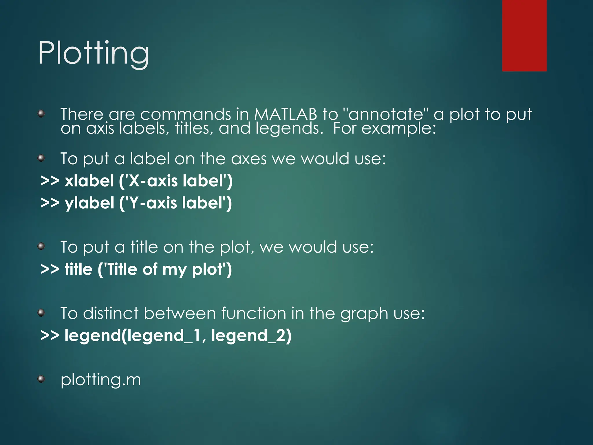 Plotting
There are commands in MATLAB to "annotate" a plot to put
on axis labels, titles, and legends. For example:
To put a label on the axes we would use:
>> xlabel ('X-axis label')
>> ylabel ('Y-axis label')
To put a title on the plot, we would use:
>> title ('Title of my plot')
To distinct between function in the graph use:
>> legend(legend_1, legend_2)
plotting.m
 
