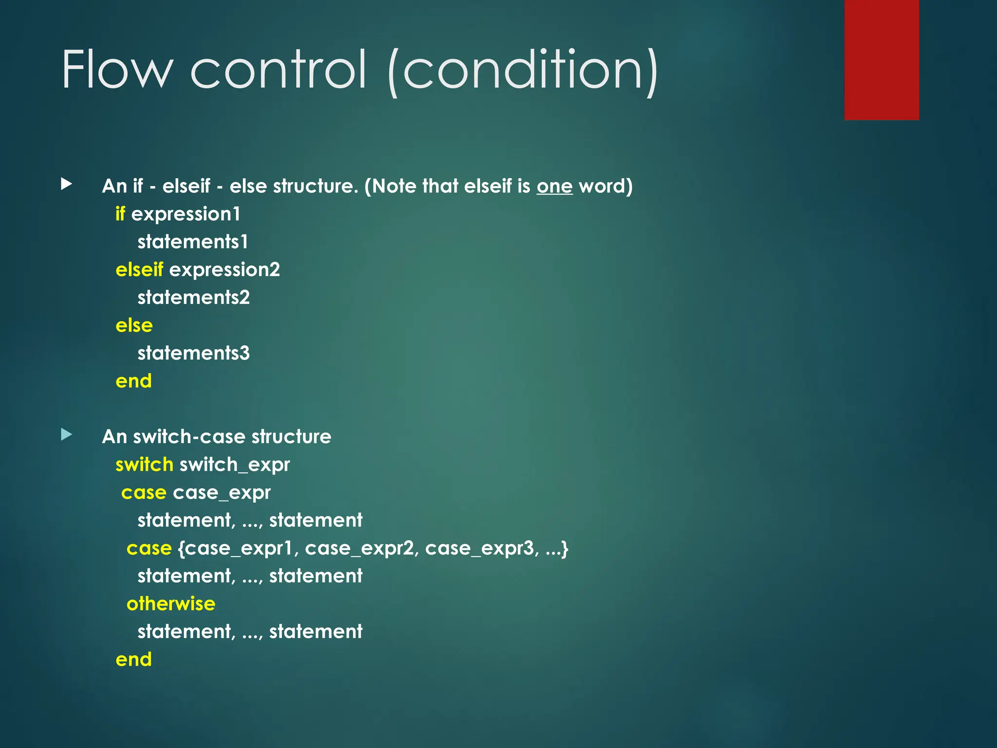 Flow control (condition)
 An if - elseif - else structure. (Note that elseif is one word)
if expression1
statements1
elseif expression2
statements2
else
statements3
end
 An switch-case structure
switch switch_expr
case case_expr
statement, ..., statement
case {case_expr1, case_expr2, case_expr3, ...}
statement, ..., statement
otherwise
statement, ..., statement
end
 