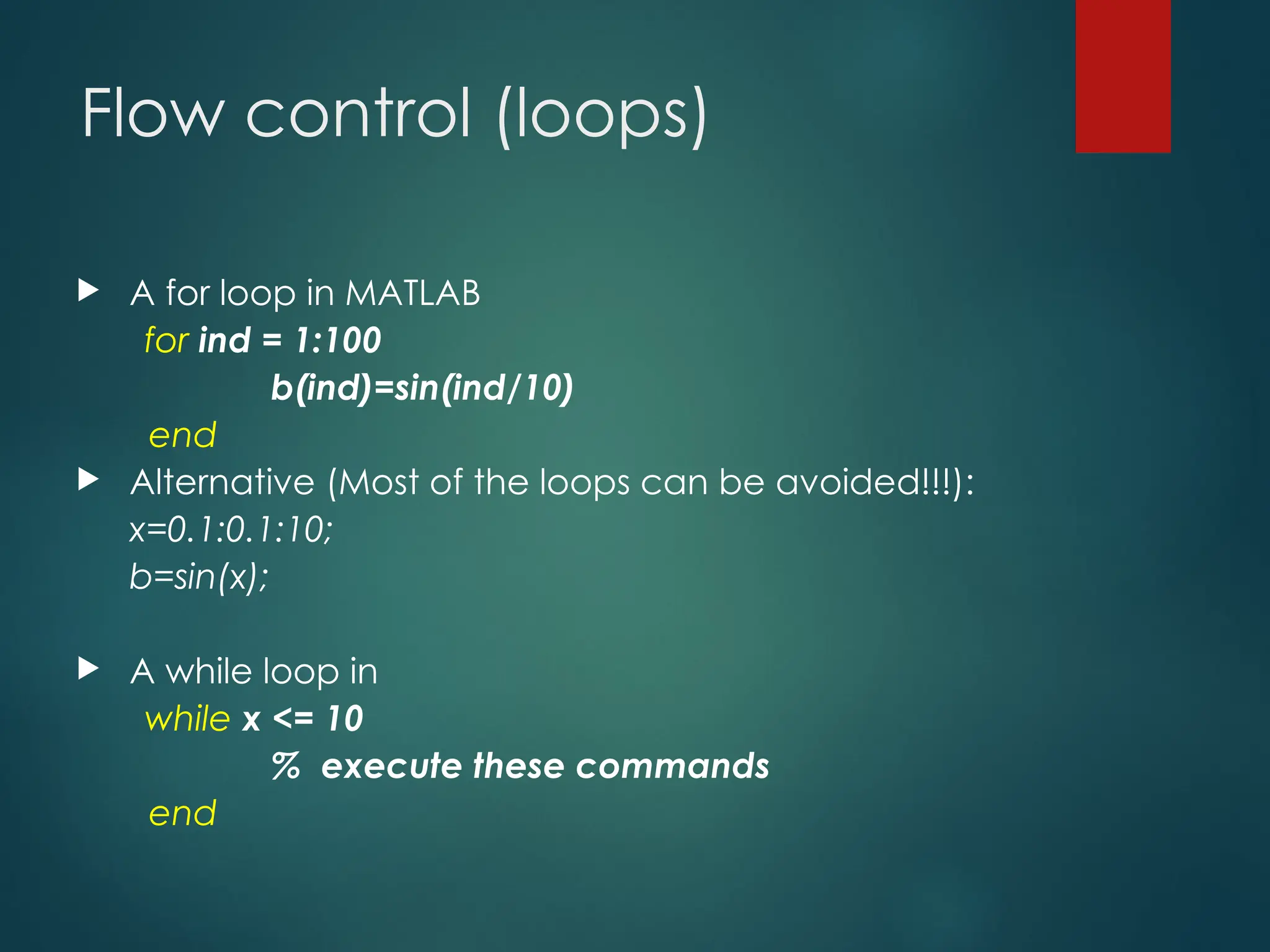 Flow control (loops)
 A for loop in MATLAB
for ind = 1:100
b(ind)=sin(ind/10)
end
 Alternative (Most of the loops can be avoided!!!):
x=0.1:0.1:10;
b=sin(x);
 A while loop in
while x <= 10
% execute these commands
end
 