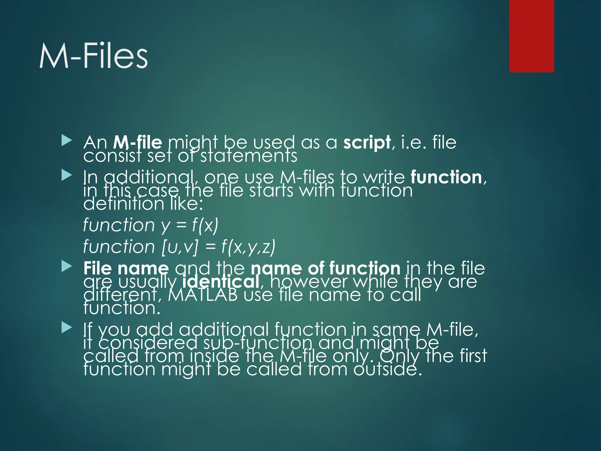 M-Files
 An M-file might be used as a script, i.e. file
consist set of statements
 In additional, one use M-files to write function,
in this case the file starts with function
definition like:
function y = f(x)
function [u,v] = f(x,y,z)
 File name and the name of function in the file
are usually identical, however while they are
different, MATLAB use file name to call
function.
 If you add additional function in same M-file,
it considered sub-function and might be
called from inside the M-file only. Only the first
function might be called from outside.
 