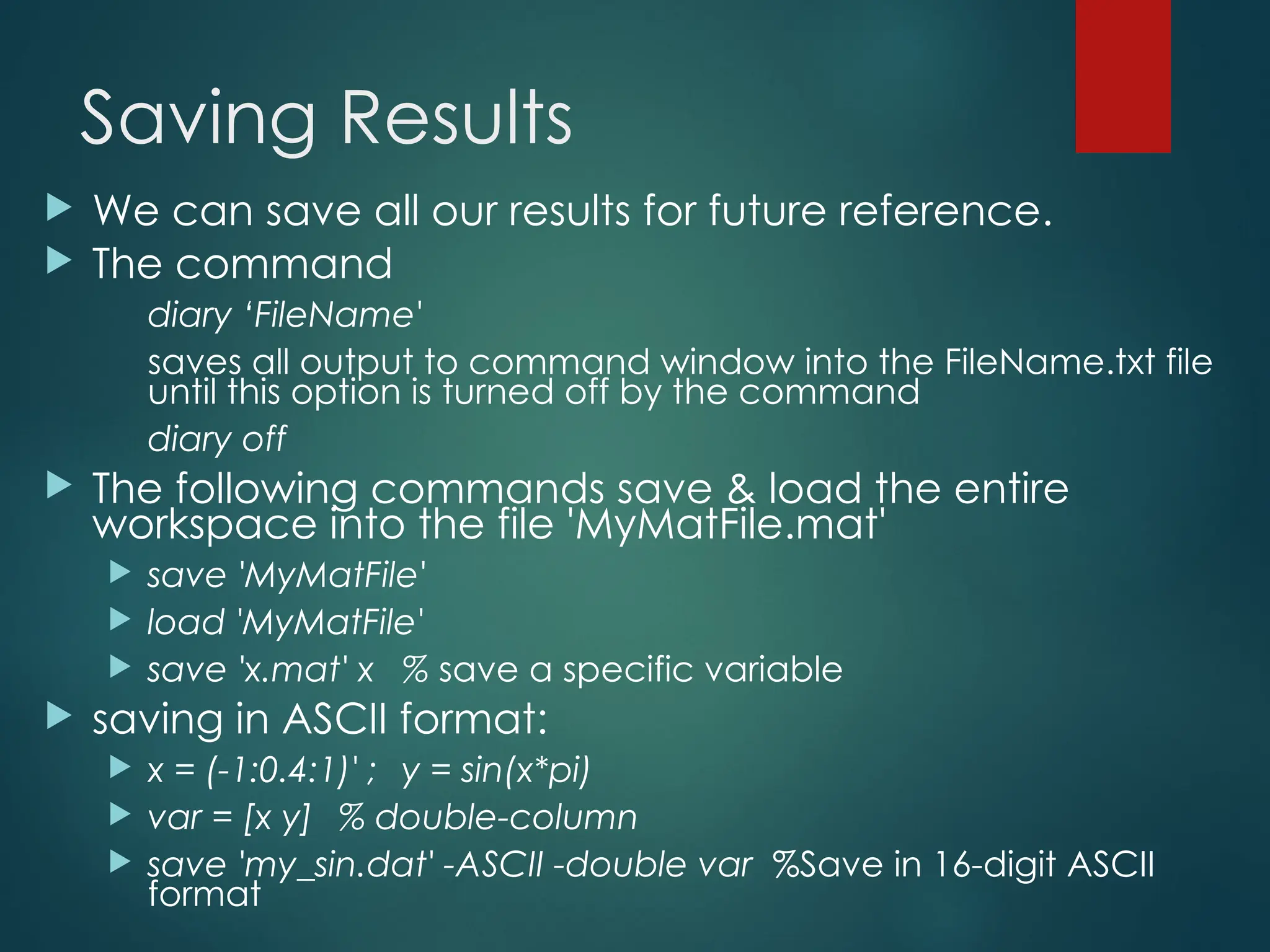 Saving Results
 We can save all our results for future reference.
 The command
diary ‘FileName'
saves all output to command window into the FileName.txt file
until this option is turned off by the command
diary off
 The following commands save & load the entire
workspace into the file 'MyMatFile.mat'
 save 'MyMatFile'
 load 'MyMatFile'
 save 'x.mat' x % save a specific variable
 saving in ASCII format:
 x = (-1:0.4:1)' ; y = sin(x*pi)
 var = [x y] % double-column
 save 'my_sin.dat' -ASCII -double var %Save in 16-digit ASCII
format
 