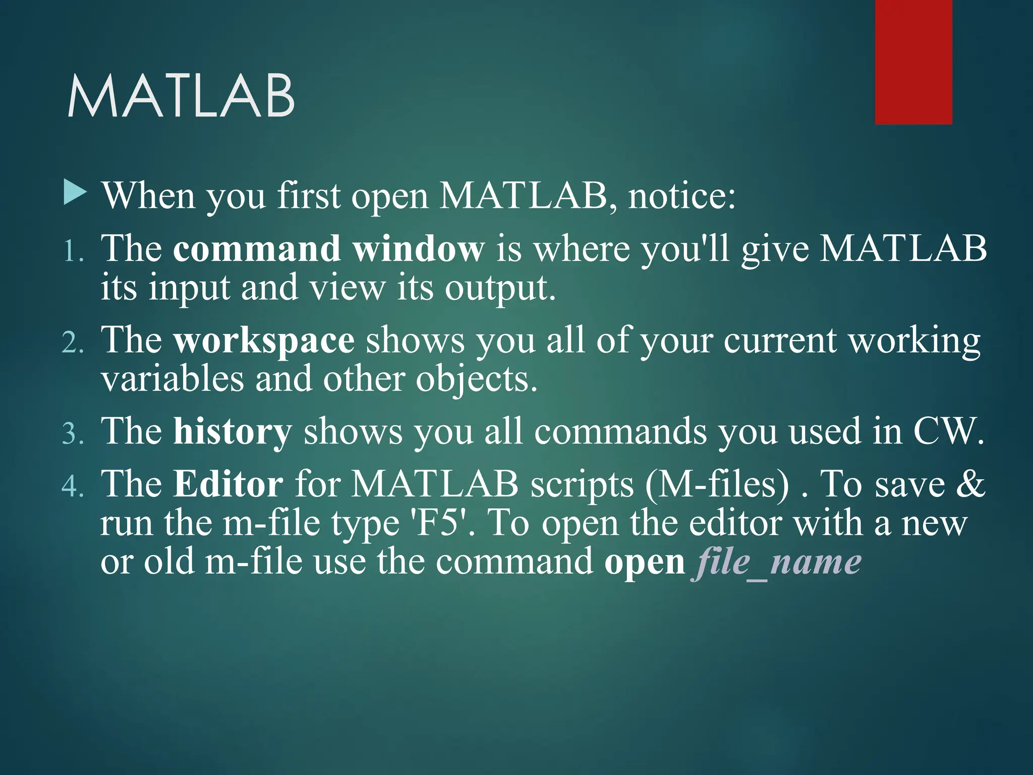 MATLAB
 When you first open MATLAB, notice:
1. The command window is where you'll give MATLAB
its input and view its output.
2. The workspace shows you all of your current working
variables and other objects.
3. The history shows you all commands you used in CW.
4. The Editor for MATLAB scripts (M-files) . To save &
run the m-file type 'F5'. To open the editor with a new
or old m-file use the command open file_name
 