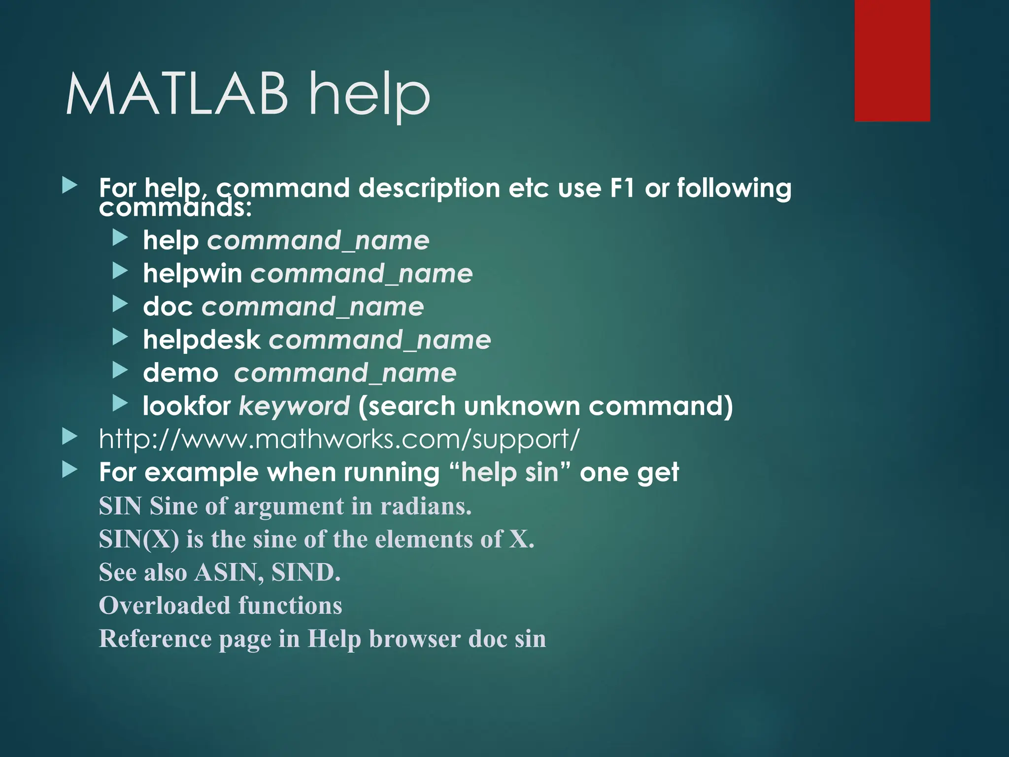 MATLAB help
 For help, command description etc use F1 or following
commands:
 help command_name
 helpwin command_name
 doc command_name
 helpdesk command_name
 demo command_name
 lookfor keyword (search unknown command)
 http://www.mathworks.com/support/
 For example when running “help sin” one get
SIN Sine of argument in radians.
SIN(X) is the sine of the elements of X.
See also ASIN, SIND.
Overloaded functions
Reference page in Help browser doc sin
 