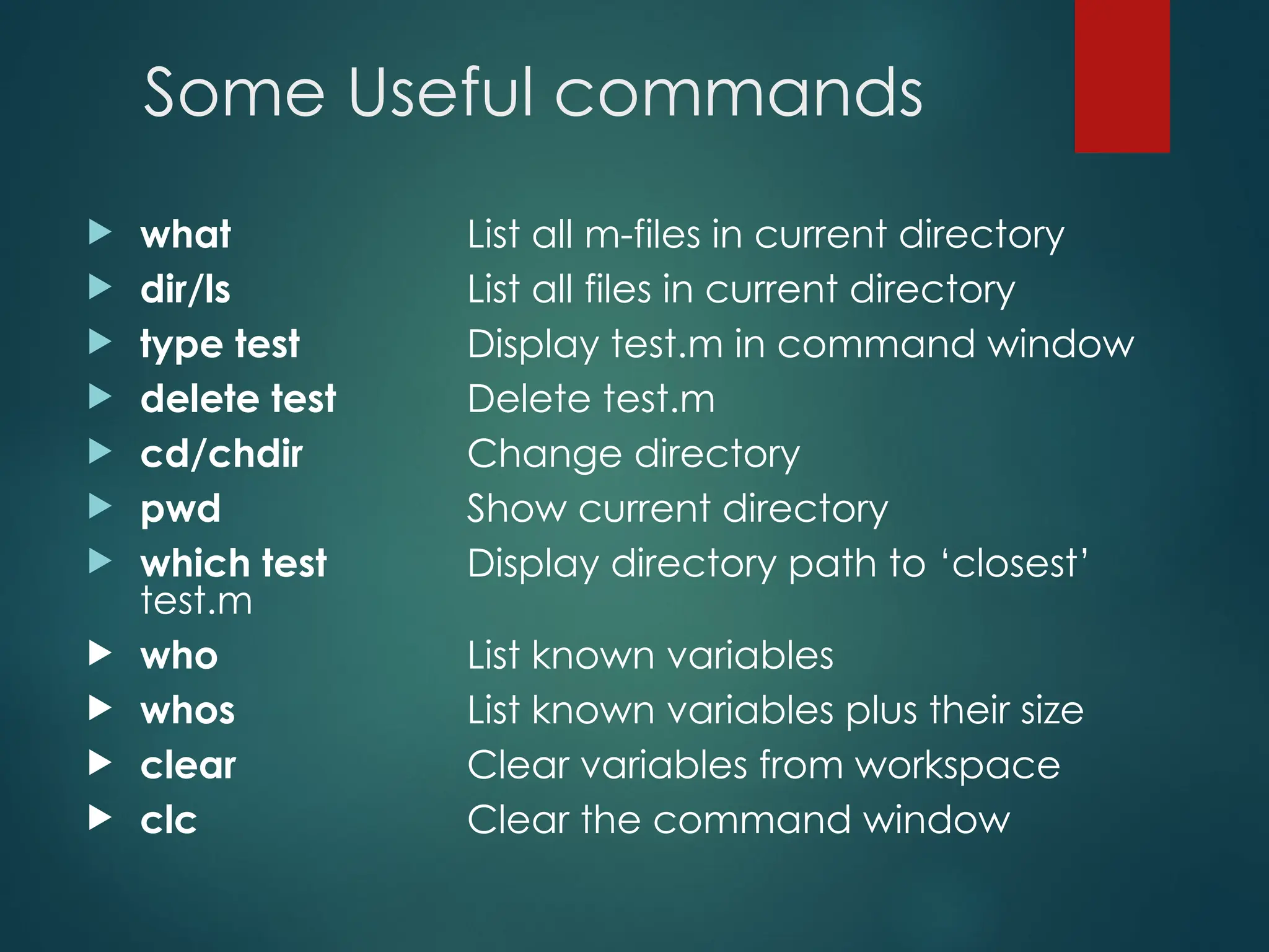 Some Useful commands
 what List all m-files in current directory
 dir/ls List all files in current directory
 type test Display test.m in command window
 delete test Delete test.m
 cd/chdir Change directory
 pwd Show current directory
 which test Display directory path to ‘closest’
test.m
 who List known variables
 whos List known variables plus their size
 clear Clear variables from workspace
 clc Clear the command window
 