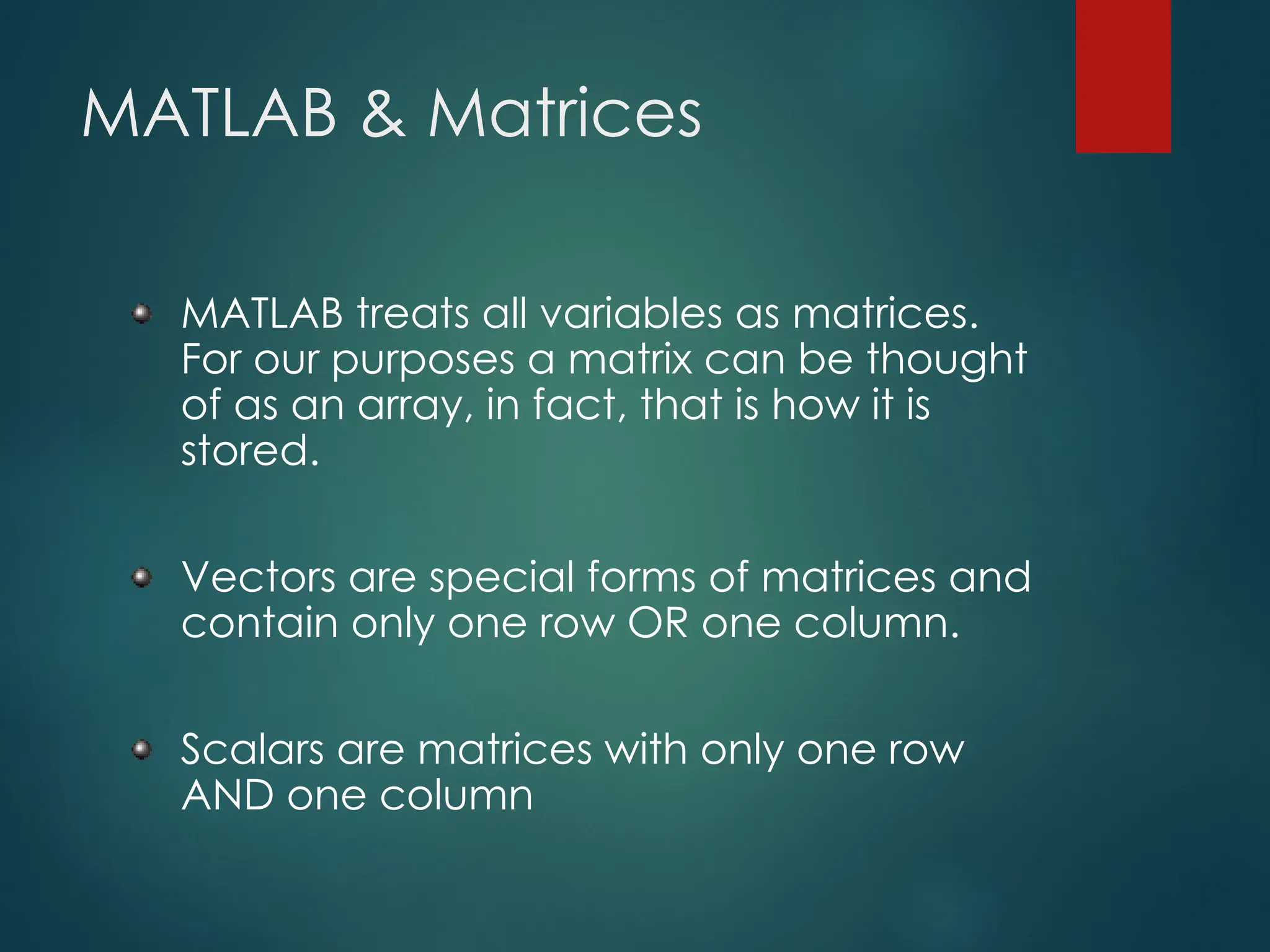 MATLAB & Matrices
MATLAB treats all variables as matrices.
For our purposes a matrix can be thought
of as an array, in fact, that is how it is
stored.
Vectors are special forms of matrices and
contain only one row OR one column.
Scalars are matrices with only one row
AND one column
 