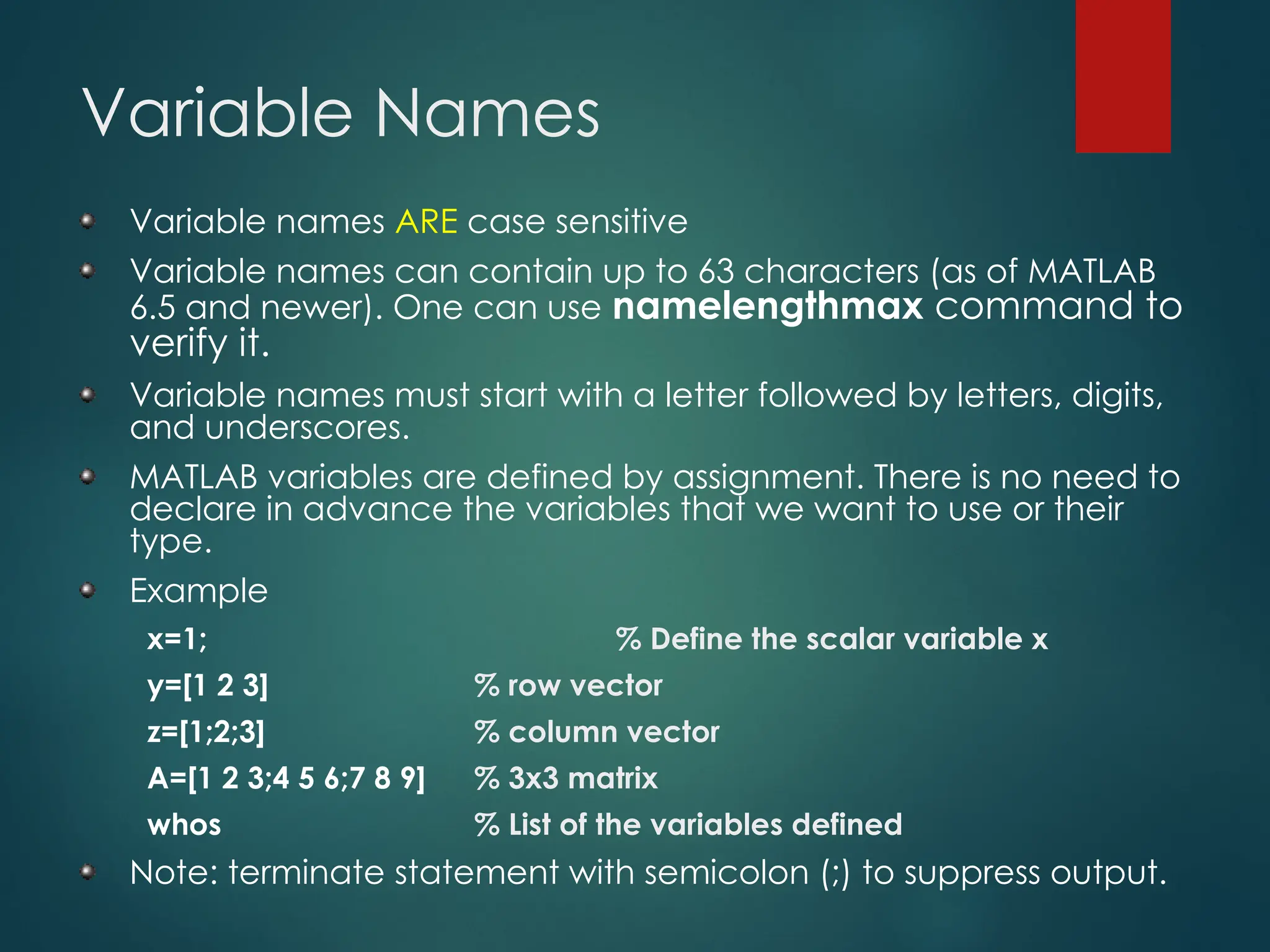 Variable Names
Variable names ARE case sensitive
Variable names can contain up to 63 characters (as of MATLAB
6.5 and newer). One can use namelengthmax command to
verify it.
Variable names must start with a letter followed by letters, digits,
and underscores.
MATLAB variables are defined by assignment. There is no need to
declare in advance the variables that we want to use or their
type.
Example
x=1; % Define the scalar variable x
y=[1 2 3] % row vector
z=[1;2;3] % column vector
A=[1 2 3;4 5 6;7 8 9] % 3x3 matrix
whos % List of the variables defined
Note: terminate statement with semicolon (;) to suppress output.
 