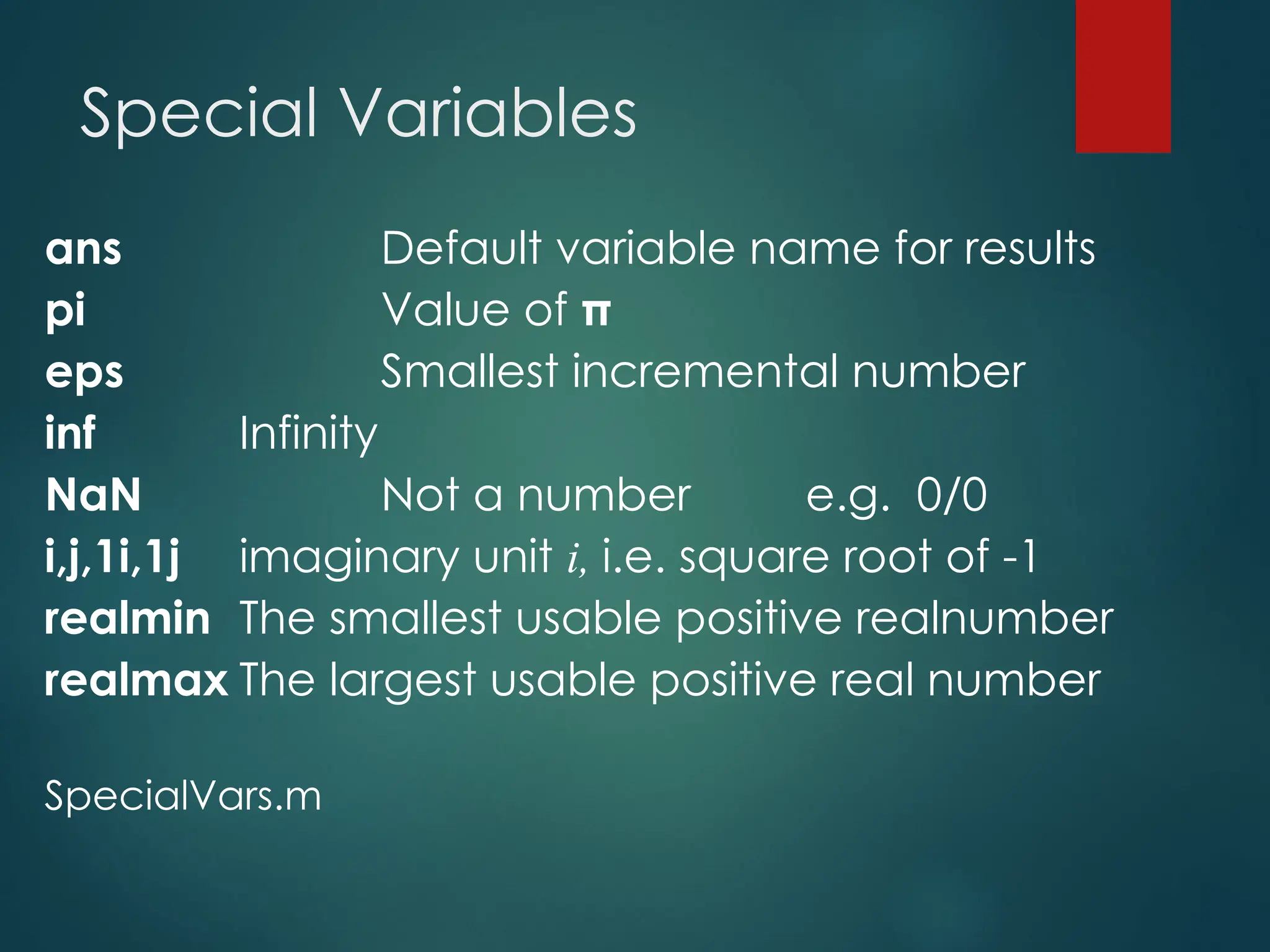Special Variables
ans Default variable name for results
pi Value of π
eps Smallest incremental number
inf Infinity
NaN Not a number e.g. 0/0
i,j,1i,1j imaginary unit i, i.e. square root of -1
realmin The smallest usable positive realnumber
realmax The largest usable positive real number
SpecialVars.m
 