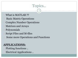 2
Topics..
 What is MATLAB ??
 Basic Matrix Operations
 Complex Number Operations
 Matrices and Arrays
 Polynomials
 Script Files and M-files
 Some more Operations and Functions
APPLICATIONS:
 Plotting functions ..
 Electrical Applications ..
 