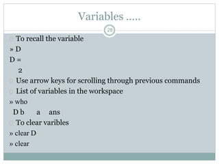 Variables …..
 To recall the variable
» D
D =
2
 Use arrow keys for scrolling through previous commands
 List of variables in the workspace
» who
D b a ans
 To clear varibles
» clear D
» clear
28
 