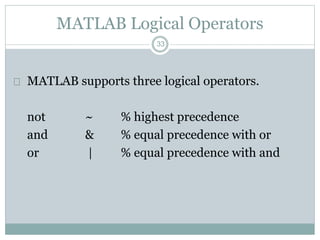 33
MATLAB Logical Operators
 MATLAB supports three logical operators.
not ~ % highest precedence
and & % equal precedence with or
or | % equal precedence with and
 