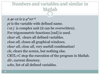 38
Numbers and variables and similar in
Matlab
 2.4e-12 is 2.4*10-12
 pi is the variable with defined name.
 i or j is complex unit (it can be overwritten).
 For trigonometric functions [rad] is used.
 clear all, clears all defined variables.
 close all, closes all graphical windows.
 clear all, close all, very usefull combination!
 clc, clears the screen, but nothing else.
 CRTL+C stop the execution of the program in Matlab.
 dir, current directory.
 who, list of all defined variables.
 