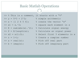 Basic Matlab Operations
>> % This is a comment, it starts with a “%”
>> y = 5*3 + 2^2; % simple arithmetic
>> x = [1 2 4 5 6]; % create the vector “x”
>> x1 = x.^2; % square each element in x
>> E = sum(abs(x).^2); % Calculate signal energy
>> P = E/length(x); % Calculate av signal power
>> x2 = x(1:3); % Select first 3 elements in x
>> z = 1+i; % Create a complex number
>> a = real(z); % Pick off real part
>> b = imag(z); % Pick off imaginary part
 