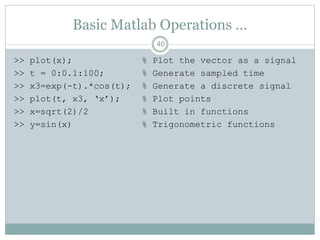 Basic Matlab Operations …
>> plot(x); % Plot the vector as a signal
>> t = 0:0.1:100; % Generate sampled time
>> x3=exp(-t).*cos(t); % Generate a discrete signal
>> plot(t, x3, ‘x’); % Plot points
>> x=sqrt(2)/2 % Built in functions
>> y=sin(x) % Trigonometric functions
40
 