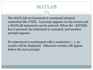 5
MATLAB
 The MATLAB environment is command oriented
somewhat like UNIX. A prompt appears on the screen and
a MATLAB statement can be entered. When the <ENTER>
key is pressed, the statement is executed, and another
prompt appears.
 If a statement is terminated with a semicolon ( ; ), no
results will be displayed. Otherwise results will appear
before the next prompt.
 