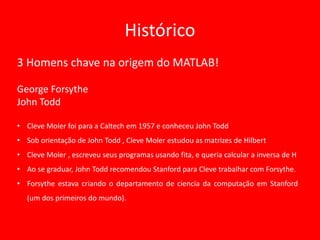 Histórico
3 Homens chave na origem do MATLAB!
George Forsythe
John Todd
• Cleve Moler foi para a Caltech em 1957 e conheceu John Todd
• Sob orientação de John Todd , Cleve Moler estudou as matrizes de Hilbert
• Cleve Moler , escreveu seus programas usando fita, e queria calcular a inversa de H
• Ao se graduar, John Todd recomendou Stanford para Cleve trabalhar com Forsythe.
• Forsythe estava criando o departamento de ciencia da computação em Stanford
(um dos primeiros do mundo).
 