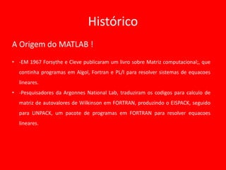 Histórico
A Origem do MATLAB !
• -EM 1967 Forsythe e Cleve publicaram um livro sobre Matriz computacional;, que
continha programas em Algol, Fortran e PL/I para resolver sistemas de equacoes
lineares.
• -Pesquisadores da Argonnes National Lab, traduziram os codigos para calculo de
matriz de autovalores de Wilkinson em FORTRAN, produzindo o EISPACK, seguido
para LINPACK, um pacote de programas em FORTRAN para resolver equacoes
lineares.
 