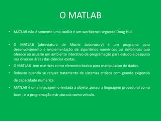 O MATLAB
• MATLAB não é somente uma toolkit é um workbench segundo Doug Hull
• O MATLAB (abreviatura de Matrix Laboratory) é um programa para
desenvolvimento e implementação de algoritmos numéricos ou simbólicos que
oferece ao usuário um ambiente interativo de programação para estudo e pesquisa
nas diversas áreas das ciências exatas.
• O MATLAB tem matrizes como elemento basico para manipulacao de dados.
• Robusto quando se requer tratamento de sistemas criticos com grande exigencia
de capacidade numerica.
• MATLAB é uma linguagem orientada a objeto ,possui a linguagem procedural como
base , e a programação estruturada como veículo.
 
