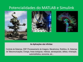 Potencialidades do MATLAB e Simulink
As Aplicações são infinitas:
Controle de Sistemas, DSP, Processamento de Imagens, Mecatronica, Robôtica, IA, Sistemas
de Telecomunicações, Energia, Areas biológicas, médicas, aeroespaciais, defesa, mineração,
automobilística, economia, etc...
 