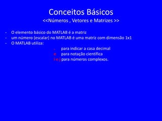 Conceitos Básicos
<<Números , Vetores e Matrizes >>
- O elemento básico do MATLAB é a matriz
- um número (escalar) no MATLAB é uma matriz com dimensão 1x1
- O MATLAB utiliza:
. para indicar a casa decimal
e para notação científica
i e j para números complexos.
 