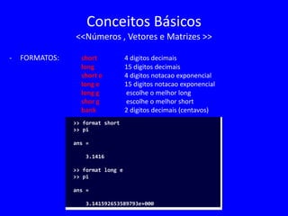 Conceitos Básicos
<<Números , Vetores e Matrizes >>
- FORMATOS: short 4 digitos decimais
long 15 digitos decimais
short e 4 digitos notacao exponencial
long e 15 digitos notacao exponencial
long g escolhe o melhor long
shor g escolhe o melhor short
bank 2 digitos decimais (centavos)
>> format short
>> pi
ans =
3.1416
>> format long e
>> pi
ans =
3.141592653589793e+000
 