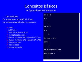 Conceitos Básicos
<<Operadores e Funcoes>>
- OPERADORES
Os operadores no MATLAB lidam
com situacoes matriciais e escalares.
+ soma
- subtracao
* multiplicação matricial
.* multiplicação escalar
/ divisao matricial (a/b equivale a*b^-1)
 divisao matricial (ab equivale a^-1 *b)
./ divisao escalar
^ potenciacao
.^ potencia escalar
>> a = 1
a =
1
>> b = 2
b =
2
>> soma = a+b
soma =
3
>> multiplica = a*b
multiplica =
2
 