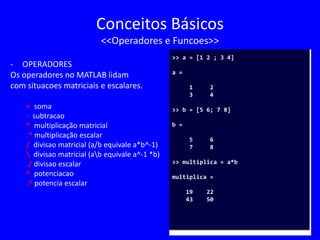 Conceitos Básicos
<<Operadores e Funcoes>>
- OPERADORES
Os operadores no MATLAB lidam
com situacoes matriciais e escalares.
+ soma
- subtracao
* multiplicação matricial
.* multiplicação escalar
/ divisao matricial (a/b equivale a*b^-1)
 divisao matricial (ab equivale a^-1 *b)
./ divisao escalar
^ potenciacao
.^ potencia escalar
>> a = [1 2 ; 3 4]
a =
1 2
3 4
>> b = [5 6; 7 8]
b =
5 6
7 8
>> multiplica = a*b
multiplica =
19 22
43 50
 