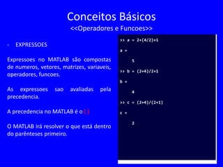 Conceitos Básicos
<<Operadores e Funcoes>>
- EXPRESSOES
Expressoes no MATLAB são compostas
de numeros, vetores, matrizes, variaveis,
operadores, funcoes.
As expressoes sao avaliadas pela
precedencia.
A precedencia no MATLAB é o ( )
O MATLAB irá resolver o que está dentro
do parênteses primeiro.
>> a = 2+(4/2)+1
a =
5
>> b = (2+4)/2+1
b =
4
>> c = (2+4)/(2+1)
c =
2
 