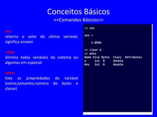 Conceitos Básicos
<<Comandos Básicos>>
ans
retorna o valor da ultima variavel,
significa answer
clear
elimina todas variáveis do sistema ou
algumas em especial
whos
lista as propriedades da variável
(nome,tamanho,número de bytes e
classe)
>> ans
ans =
1.0986
>> clear b
>> whos
Name Size Bytes Class Attributes
a 1x1 8 double
Ans 1x1 8 double
 