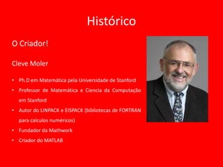 Histórico
O Criador!
Cleve Moler
• Ph.D em Matemática pela Universidade de Stanford
• Professor de Matemática e Ciencia da Computação
em Stanford
• Autor do LINPACK e EISPACK (bibliotecas de FORTRAN
para calculos numéricos)
• Fundador da Mathwork
• Criador do MATLAB
 