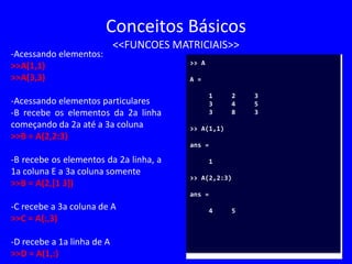 Conceitos Básicos
<<FUNCOES MATRICIAIS>>
-Acessando elementos:
>>A(1,1)
>>A(3,3)
-Acessando elementos particulares
-B recebe os elementos da 2a linha
começando da 2a até a 3a coluna
>>B = A(2,2:3)
-B recebe os elementos da 2a linha, a
1a coluna E a 3a coluna somente
>>B = A(2,[1 3])
-C recebe a 3a coluna de A
>>C = A(:,3)
-D recebe a 1a linha de A
>>D = A(1,:)
>> A
A =
1 2 3
3 4 5
3 8 3
>> A(1,1)
ans =
1
>> A(2,2:3)
ans =
4 5
 