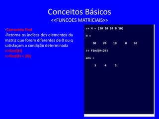 Conceitos Básicos
<<FUNCOES MATRICIAIS>>
-Comando find
-Retorna os indices dos elementos da
matriz que forem diferentes de 0 ou q
satisfaçam a condição determinada
>>find(H)
>>find(H < 20)
>> H = [30 20 10 0 10]
H =
30 20 10 0 10
>> find(H<20)
ans =
3 4 5
 