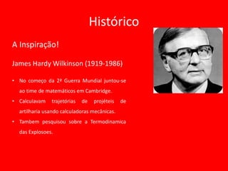 Histórico
A Inspiração!
James Hardy Wilkinson (1919-1986)
• No começo da 2ª Guerra Mundial juntou-se
ao time de matemáticos em Cambridge.
• Calculavam trajetórias de projéteis de
artilharia usando calculadoras mecânicas.
• Tambem pesquisou sobre a Termodinamica
das Explosoes.
 