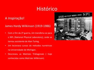 Histórico
A Inspiração!
James Hardy Wilkinson (1919-1986)
• Com o fim da 2ª guerra, Jim transferiu-se para
o NPL (National Physical Laboratory), onde se
tornou assistente de Alan Turing.
• Jim lecionava cursos de métodos numéricos
na Universidade de Michigan.
• Descreveu as Matrizes Tridiagonais ( hoje
conhecidas como Matrizes Wilkinson).
 