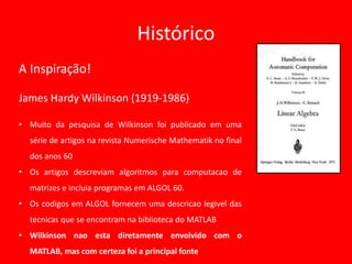 Histórico
A Inspiração!
James Hardy Wilkinson (1919-1986)
• Muito da pesquisa de Wilkinson foi publicado em uma
série de artigos na revista Numerische Mathematik no final
dos anos 60
• Os artigos descreviam algoritmos para computacao de
matrizes e incluia programas em ALGOL 60.
• Os codigos em ALGOL fornecem uma descricao legivel das
tecnicas que se encontram na biblioteca do MATLAB
• Wilkinson nao esta diretamente envolvido com o
MATLAB, mas com certeza foi a principal fonte
 