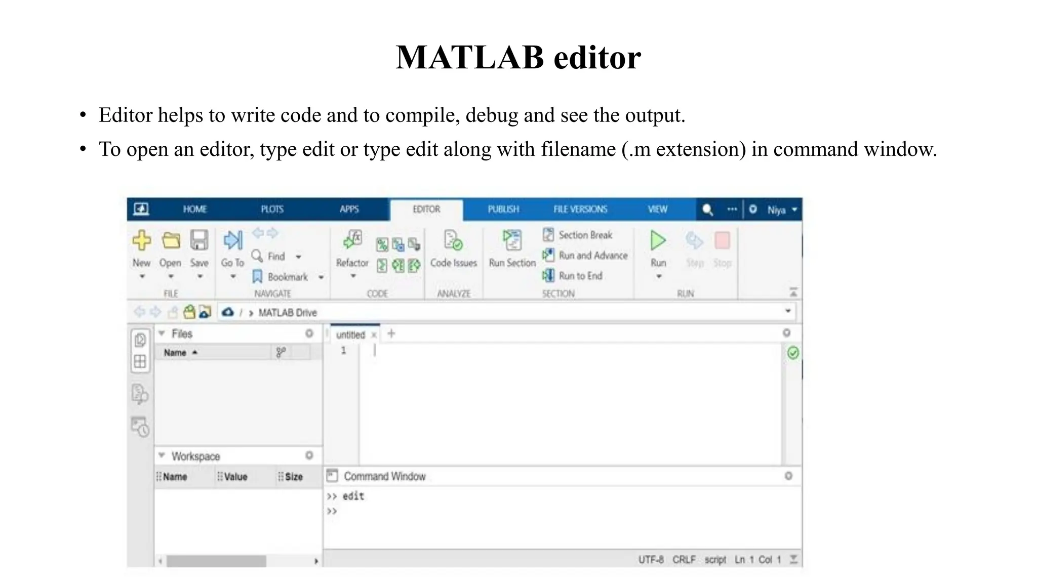 MATLAB editor
• Editor helps to write code and to compile, debug and see the output.
• To open an editor, type edit or type edit along with filename (.m extension) in command window.
 