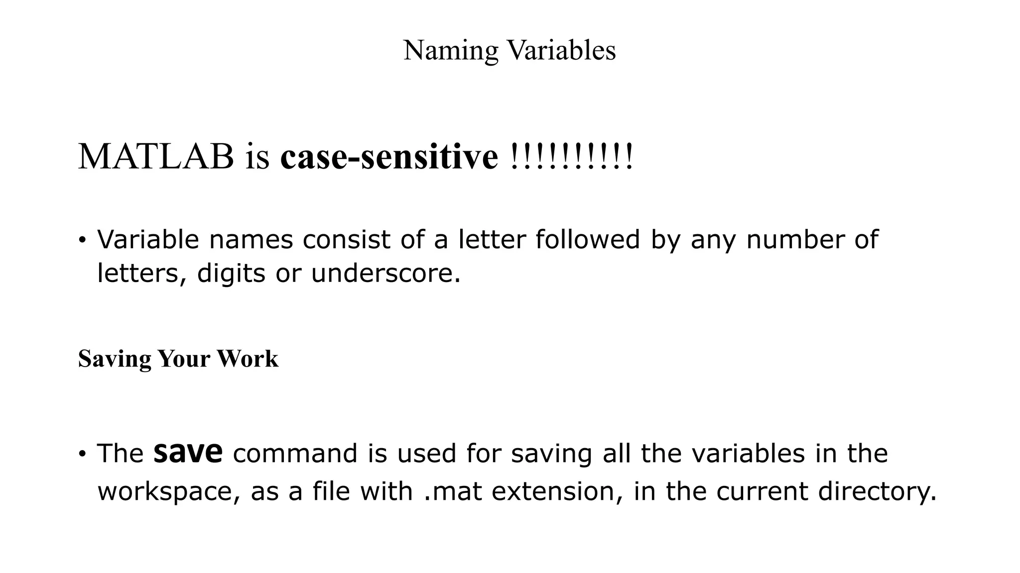 Naming Variables
MATLAB is case-sensitive !!!!!!!!!!
• Variable names consist of a letter followed by any number of
letters, digits or underscore.
Saving Your Work
• The save command is used for saving all the variables in the
workspace, as a file with .mat extension, in the current directory.
 