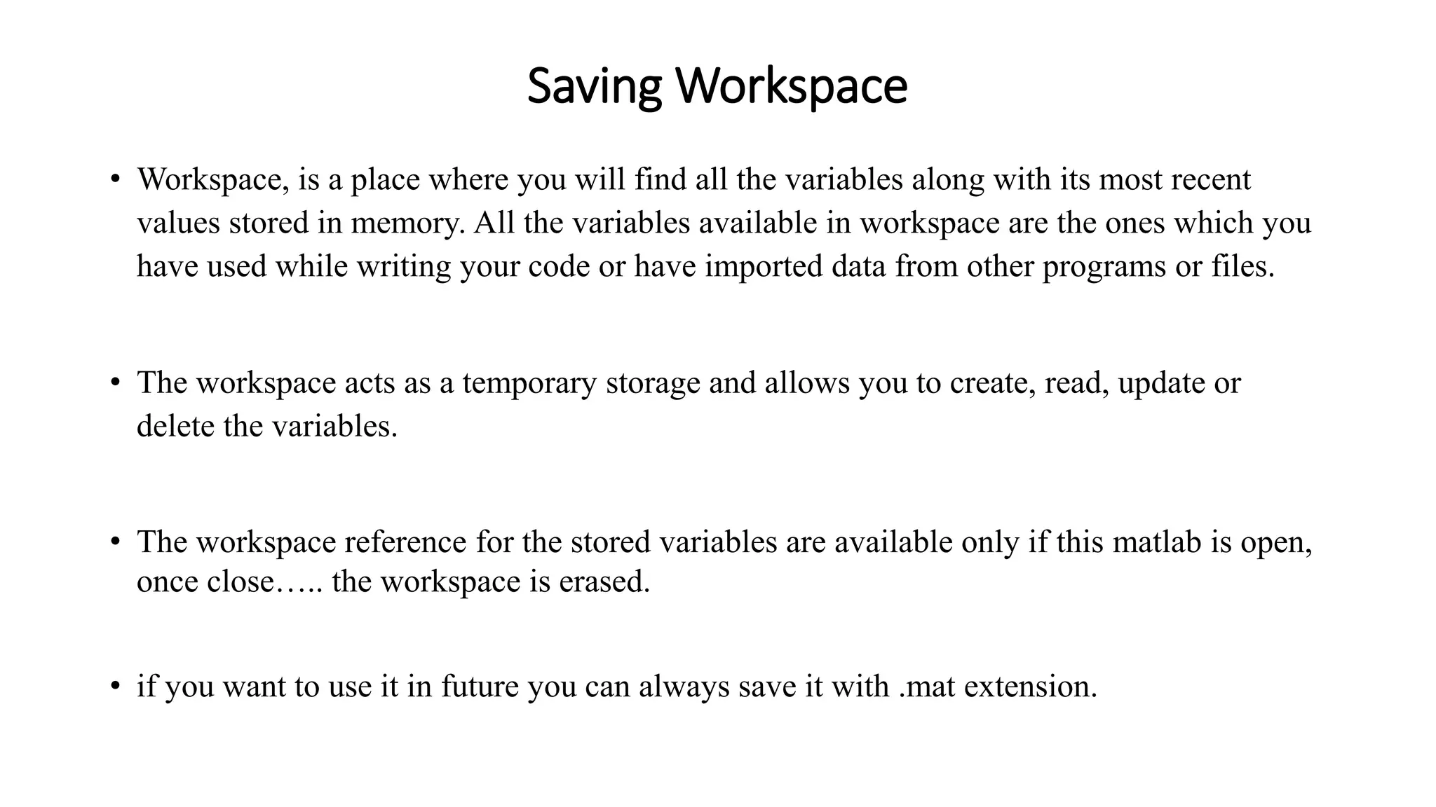 Saving Workspace
• Workspace, is a place where you will find all the variables along with its most recent
values stored in memory. All the variables available in workspace are the ones which you
have used while writing your code or have imported data from other programs or files.
• The workspace acts as a temporary storage and allows you to create, read, update or
delete the variables.
• The workspace reference for the stored variables are available only if this matlab is open,
once close….. the workspace is erased.
• if you want to use it in future you can always save it with .mat extension.
 
