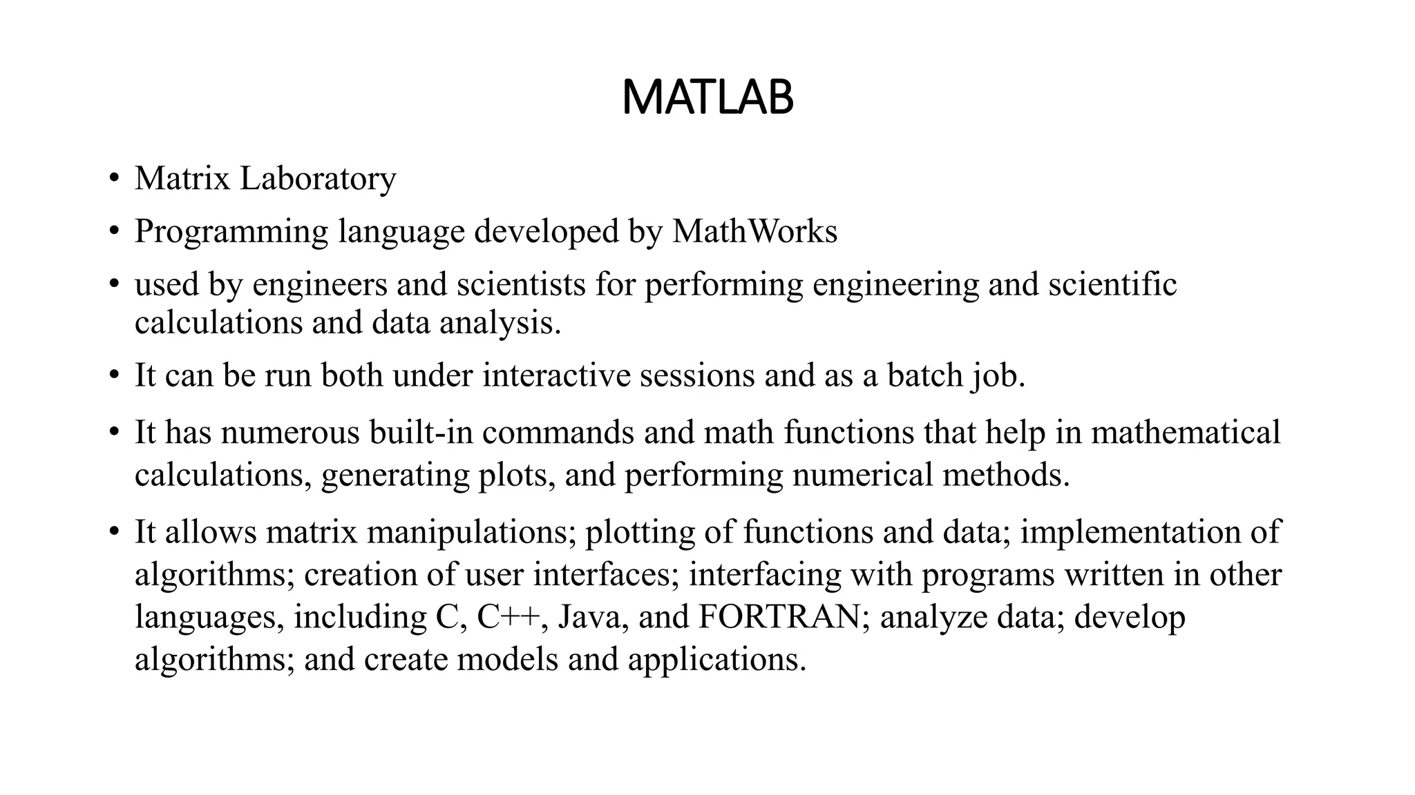 MATLAB
• Matrix Laboratory
• Programming language developed by MathWorks
• used by engineers and scientists for performing engineering and scientific
calculations and data analysis.
• It can be run both under interactive sessions and as a batch job.
• It has numerous built-in commands and math functions that help in mathematical
calculations, generating plots, and performing numerical methods.
• It allows matrix manipulations; plotting of functions and data; implementation of
algorithms; creation of user interfaces; interfacing with programs written in other
languages, including C, C++, Java, and FORTRAN; analyze data; develop
algorithms; and create models and applications.
 